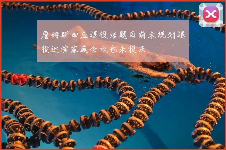 詹姆斯回应退役话题目前未规划退役巡演家庭会议也未提及