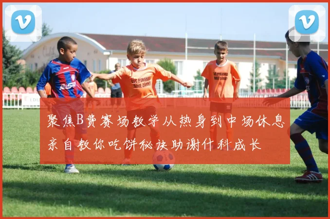 聚焦B费赛场教学从热身到中场休息亲自教你吃饼秘诀助谢什科成长