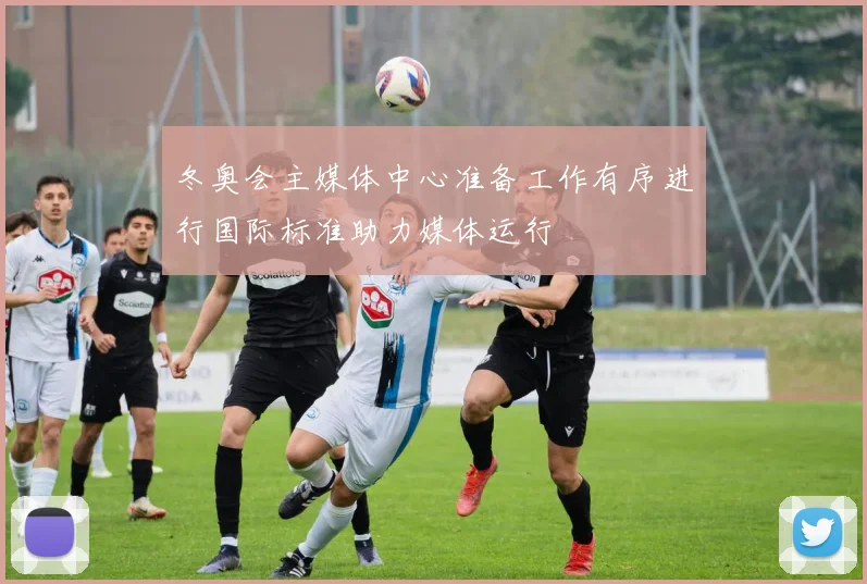 冬奥会主媒体中心准备工作有序进行国际标准助力媒体运行