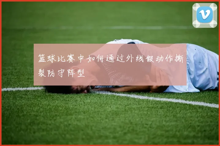 篮球比赛中如何通过外线假动作撕裂防守阵型