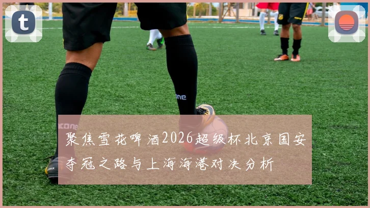 聚焦雪花啤酒2026超级杯北京国安夺冠之路与上海海港对决分析