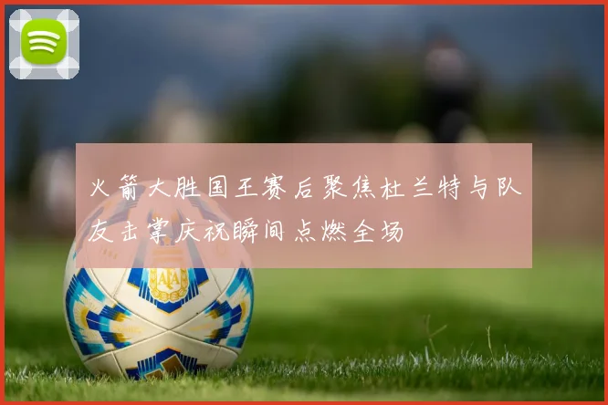 火箭大胜国王赛后聚焦杜兰特与队友击掌庆祝瞬间点燃全场