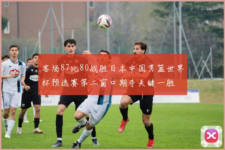 客场87比80战胜日本中国男篮世界杯预选赛第二窗口期夺关键一胜