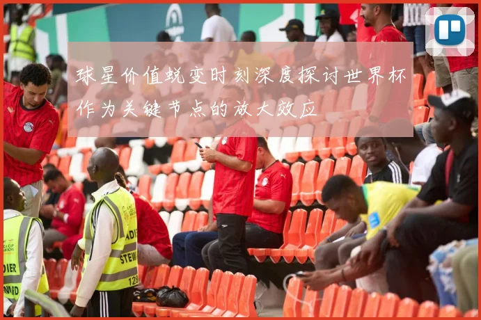 球星价值蜕变时刻深度探讨世界杯作为关键节点的放大效应