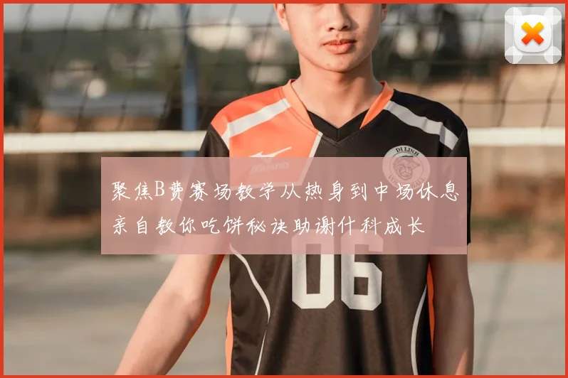 聚焦B费赛场教学从热身到中场休息亲自教你吃饼秘诀助谢什科成长