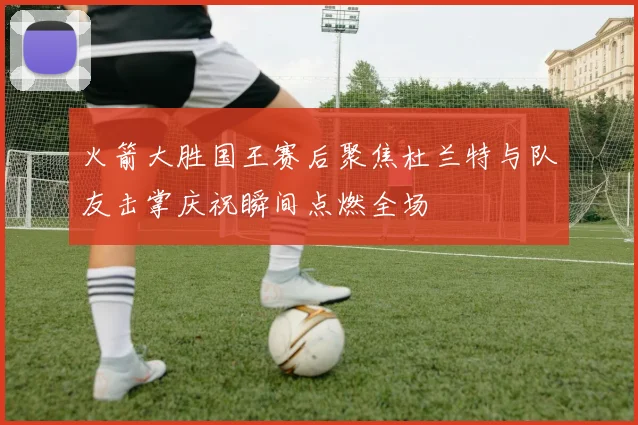 火箭大胜国王赛后聚焦杜兰特与队友击掌庆祝瞬间点燃全场