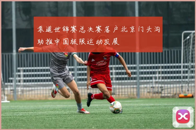 泵道世锦赛总决赛落户北京门头沟助推中国极限运动发展