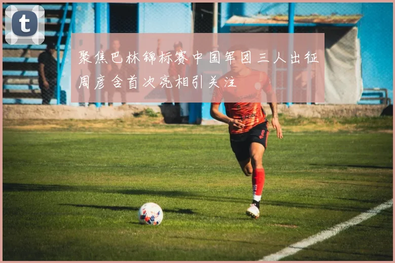 聚焦巴林锦标赛中国军团三人出征周彦含首次亮相引关注