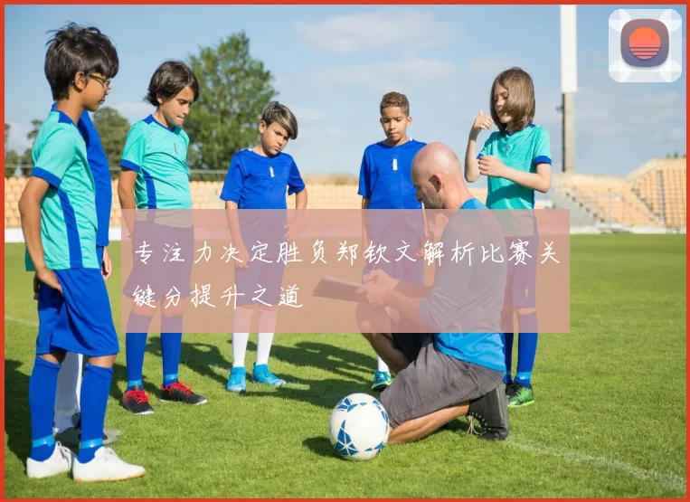 专注力决定胜负郑钦文解析比赛关键分提升之道