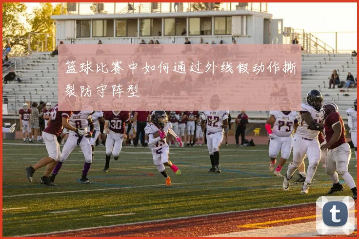 篮球比赛中如何通过外线假动作撕裂防守阵型