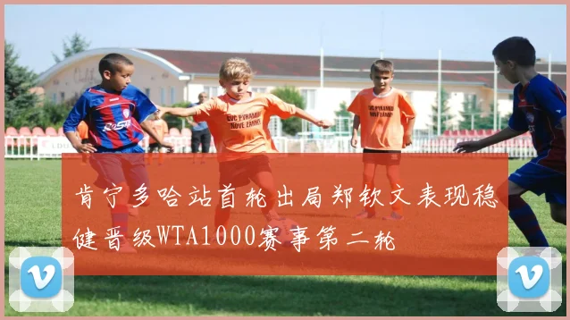 肯宁多哈站首轮出局郑钦文表现稳健晋级WTA1000赛事第二轮