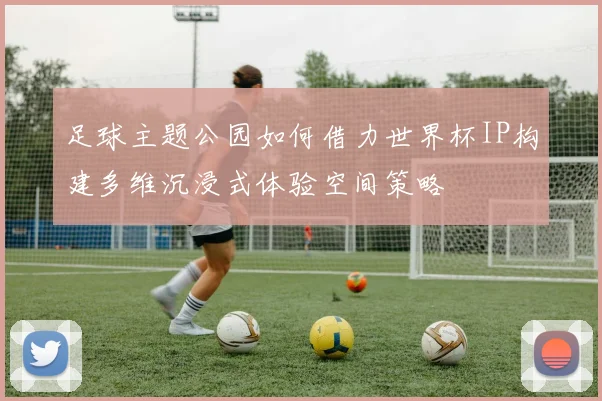 足球主题公园如何借力世界杯IP构建多维沉浸式体验空间策略