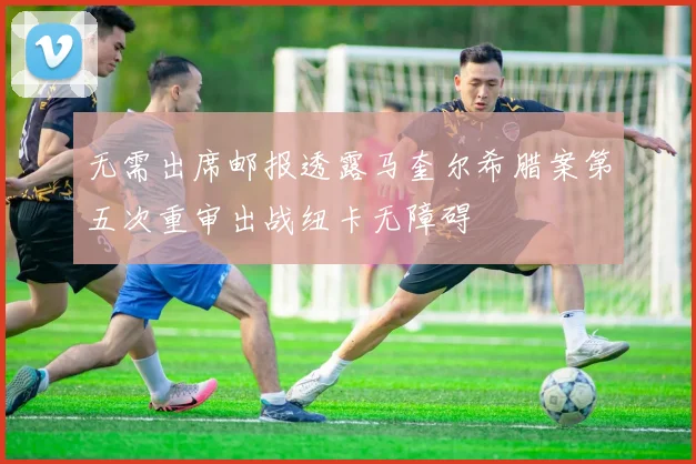 无需出席邮报透露马奎尔希腊案第五次重审出战纽卡无障碍